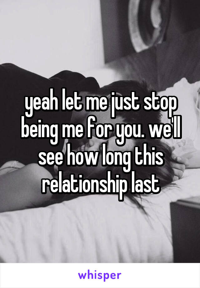 yeah let me just stop being me for you. we'll see how long this relationship last