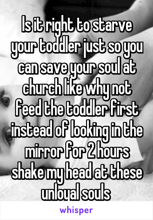 Is it right to starve your toddler just so you can save your soul at church like why not feed the toddler first instead of looking in the mirror for 2 hours shake my head at these unloyal souls 