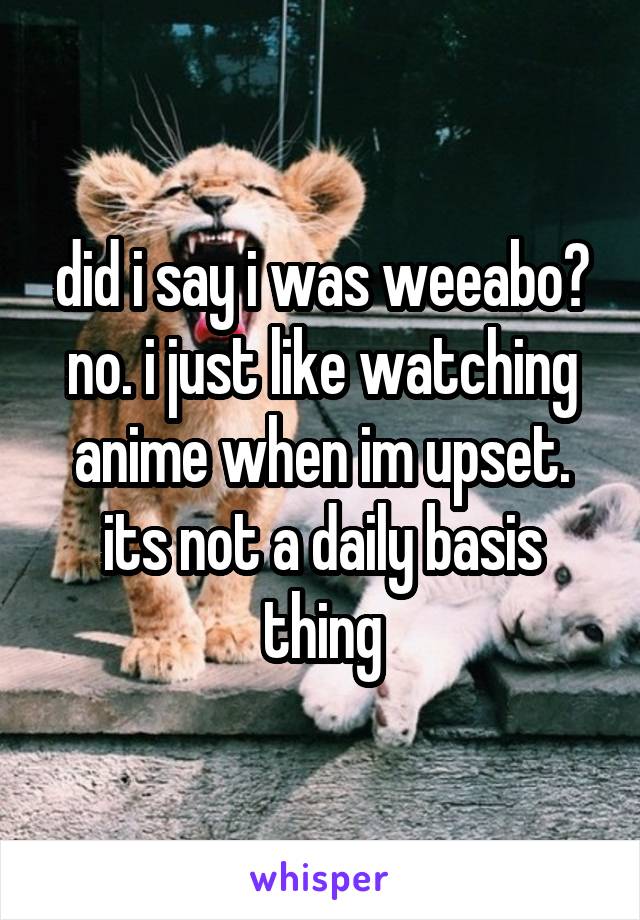 did i say i was weeabo? no. i just like watching anime when im upset. its not a daily basis thing