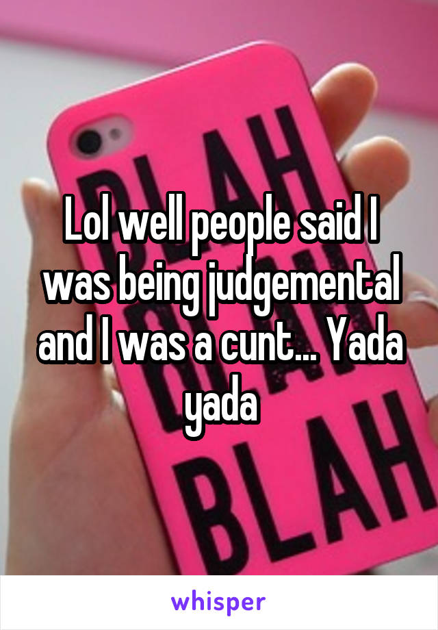 Lol well people said I was being judgemental and I was a cunt... Yada yada