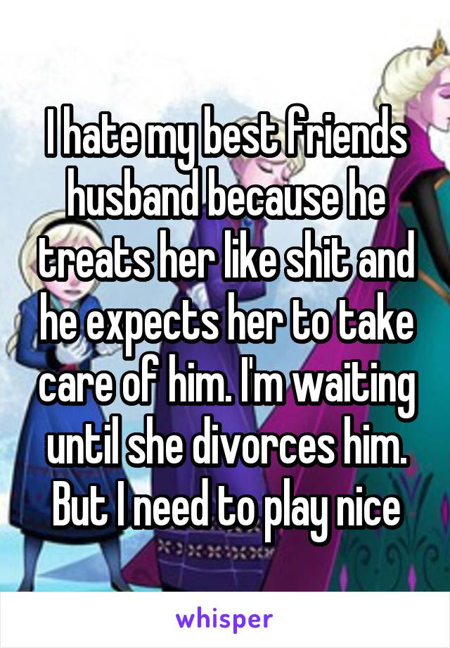 I hate my best friends husband because he treats her like shit and he expects her to take care of him. I'm waiting until she divorces him. But I need to play nice