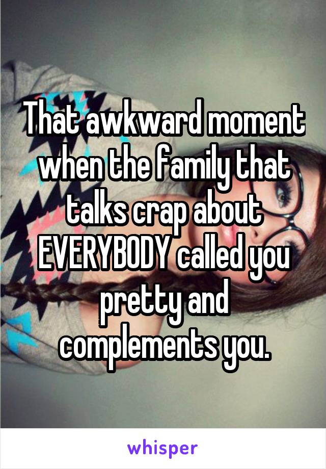 That awkward moment when the family that talks crap about EVERYBODY called you pretty and complements you.