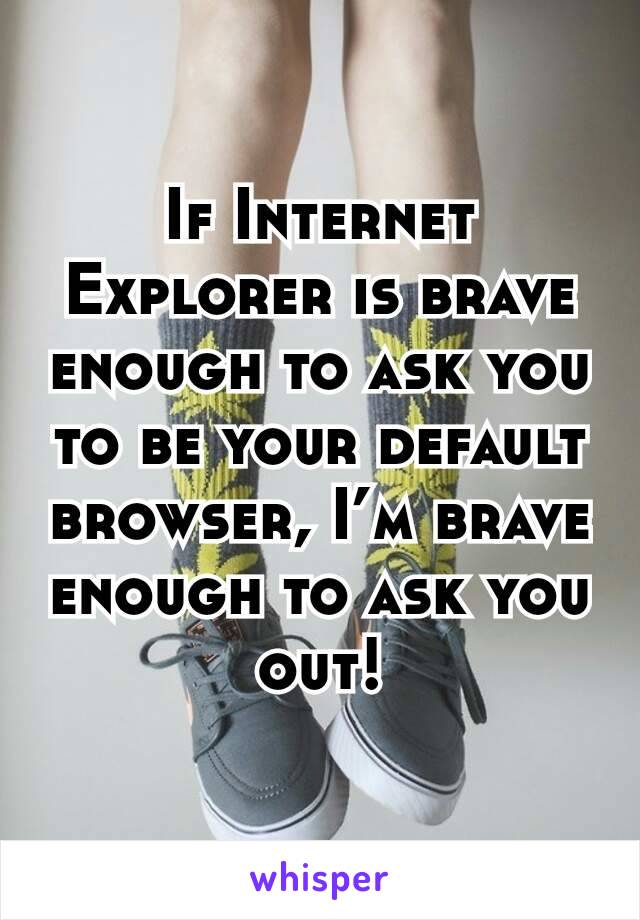 If Internet Explorer is brave enough to ask you to be your default browser, I’m brave enough to ask you out!