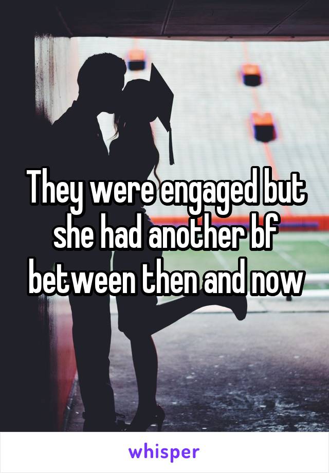 They were engaged but she had another bf between then and now