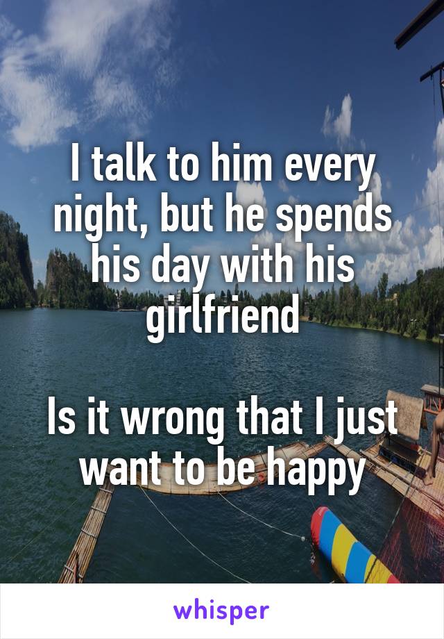 I talk to him every night, but he spends his day with his girlfriend

Is it wrong that I just want to be happy