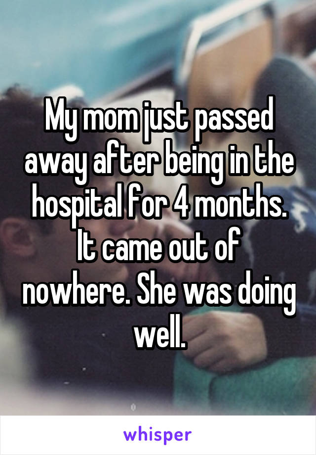 My mom just passed away after being in the hospital for 4 months. It came out of nowhere. She was doing well.