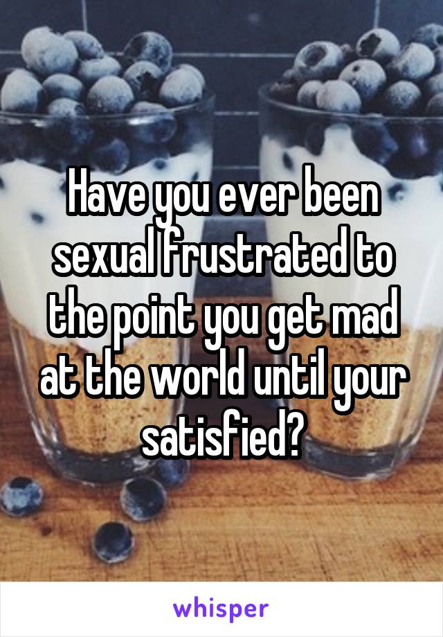 Have you ever been sexual frustrated to the point you get mad at the world until your satisfied?