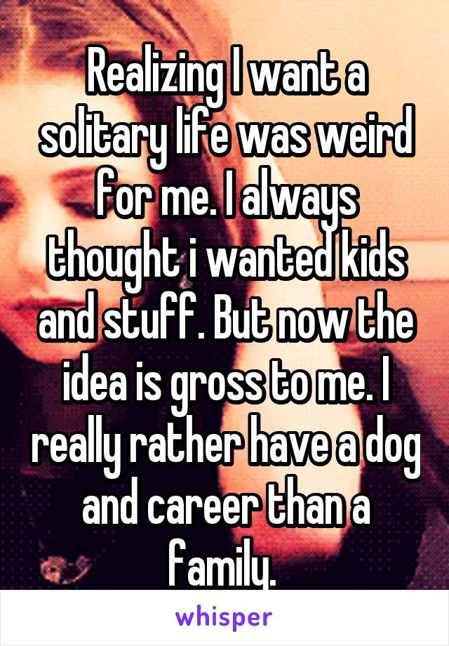 Realizing I want a solitary life was weird for me. I always thought i wanted kids and stuff. But now the idea is gross to me. I really rather have a dog and career than a family. 