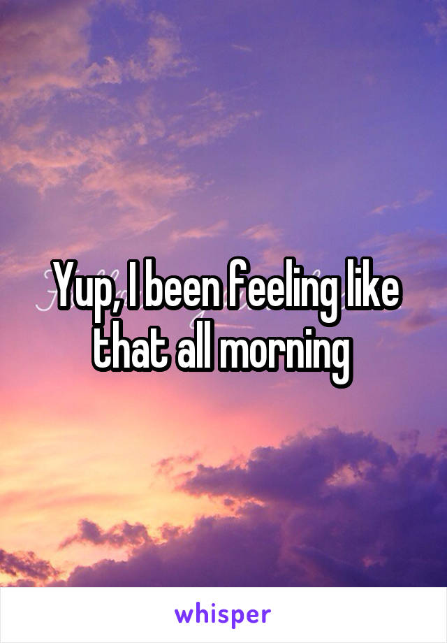 Yup, I been feeling like that all morning 