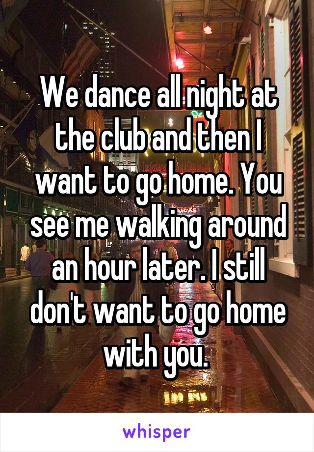 We dance all night at the club and then I want to go home. You see me walking around an hour later. I still don't want to go home with you. 