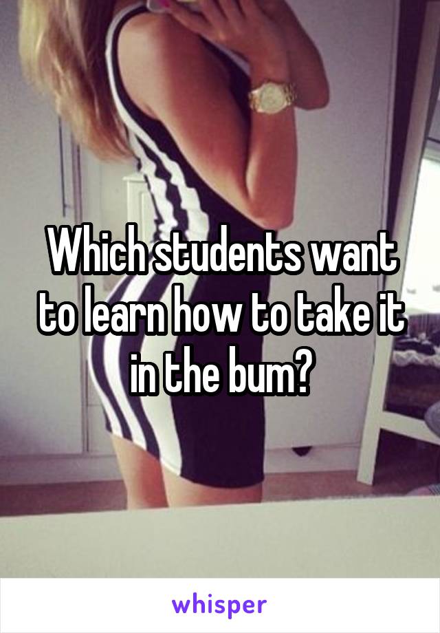Which students want to learn how to take it in the bum?