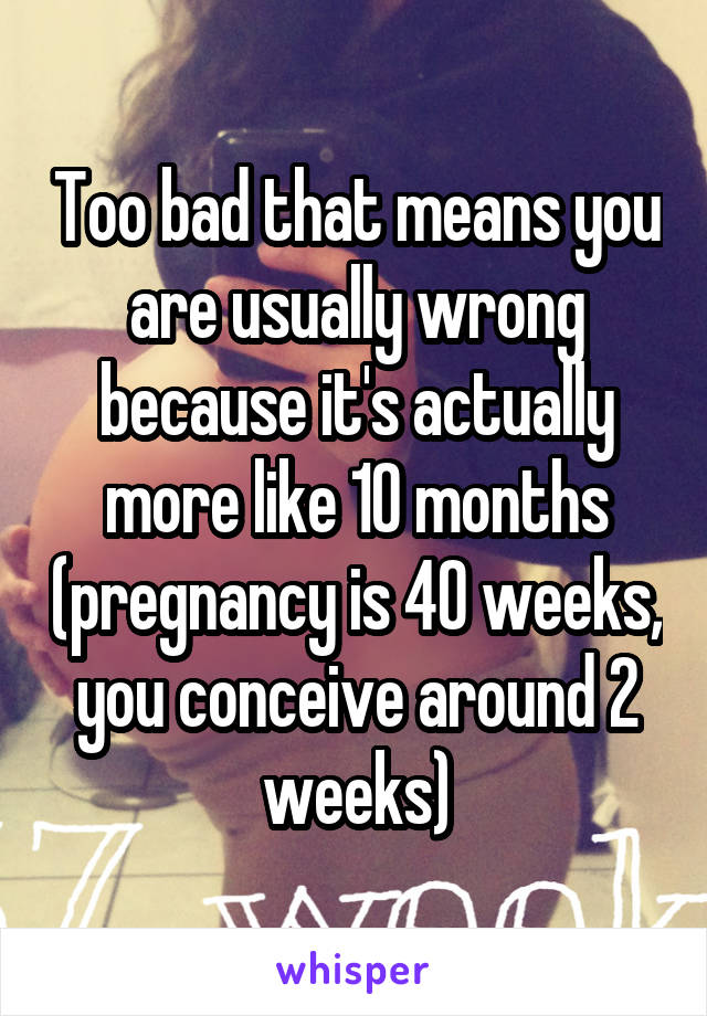 Too bad that means you are usually wrong because it's actually more like 10 months (pregnancy is 40 weeks, you conceive around 2 weeks)