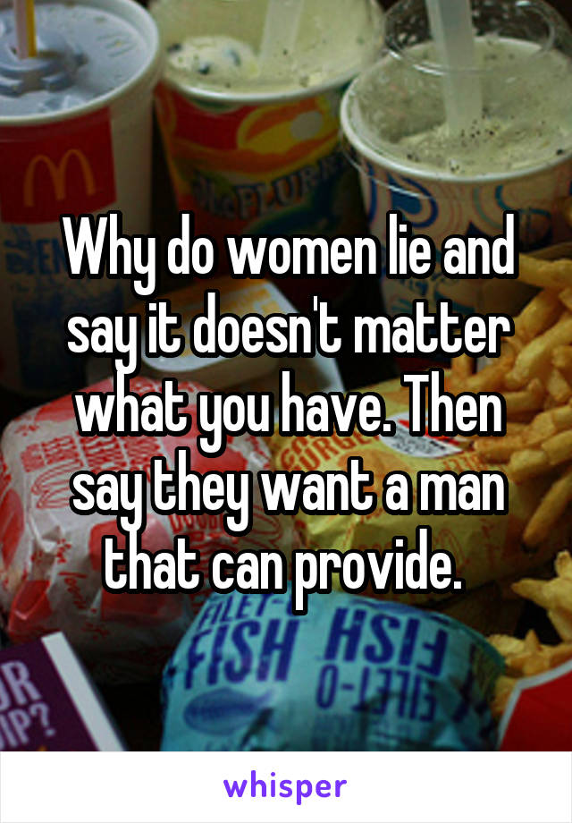 Why do women lie and say it doesn't matter what you have. Then say they want a man that can provide. 