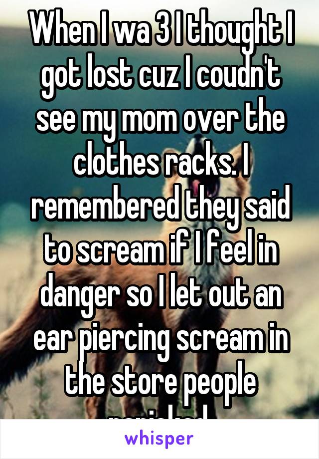 When I wa 3 I thought I got lost cuz I coudn't see my mom over the clothes racks. I remembered they said to scream if I feel in danger so I let out an ear piercing scream in the store people panicked.
