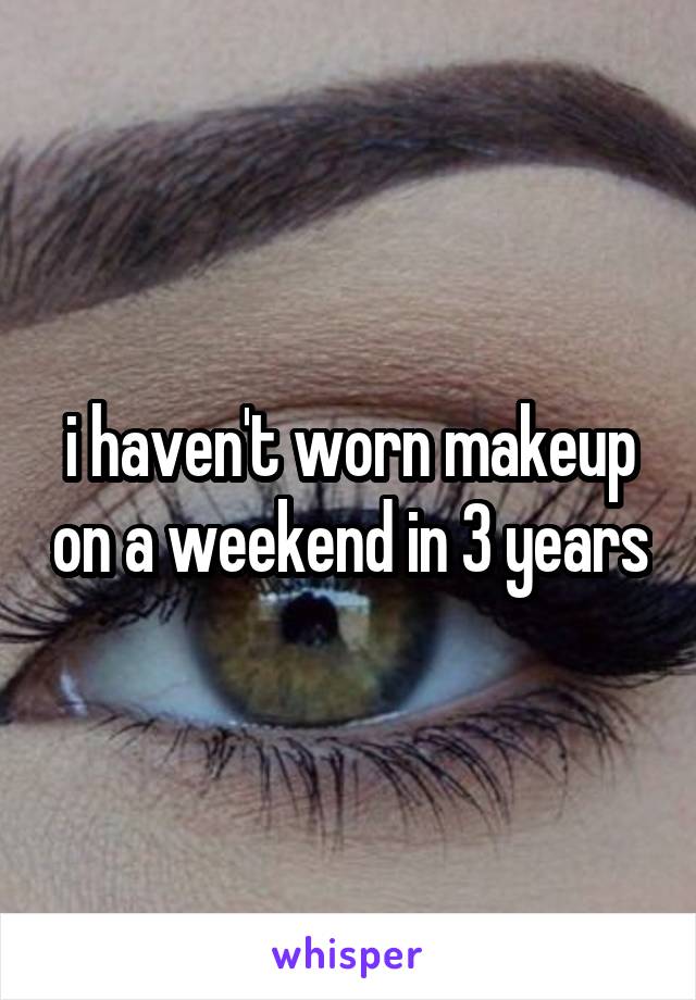 i haven't worn makeup on a weekend in 3 years