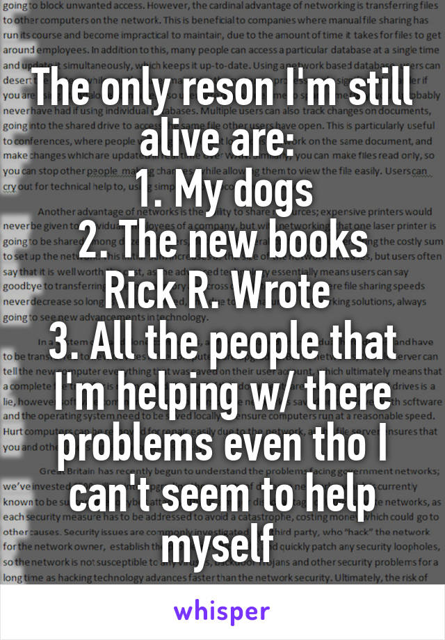 The only reson I'm still alive are: 
1. My dogs
2. The new books Rick R. Wrote 
3. All the people that I'm helping w/ there problems even tho I can't seem to help myself 