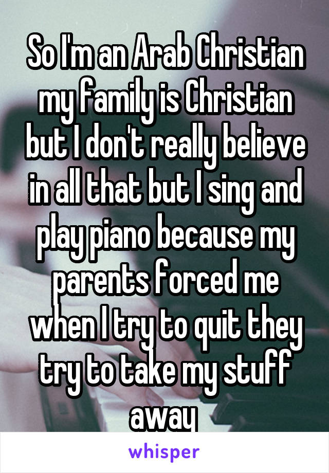 So I'm an Arab Christian my family is Christian but I don't really believe in all that but I sing and play piano because my parents forced me when I try to quit they try to take my stuff away 