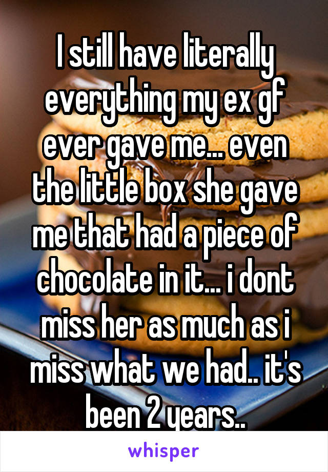 I still have literally everything my ex gf ever gave me... even the little box she gave me that had a piece of chocolate in it... i dont miss her as much as i miss what we had.. it's been 2 years..