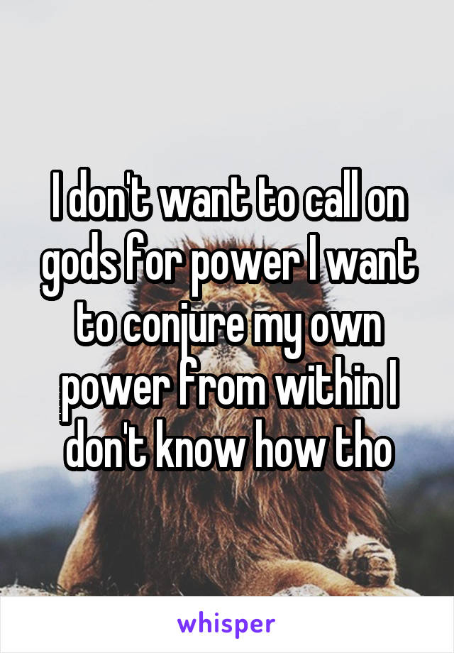 I don't want to call on gods for power I want to conjure my own power from within I don't know how tho