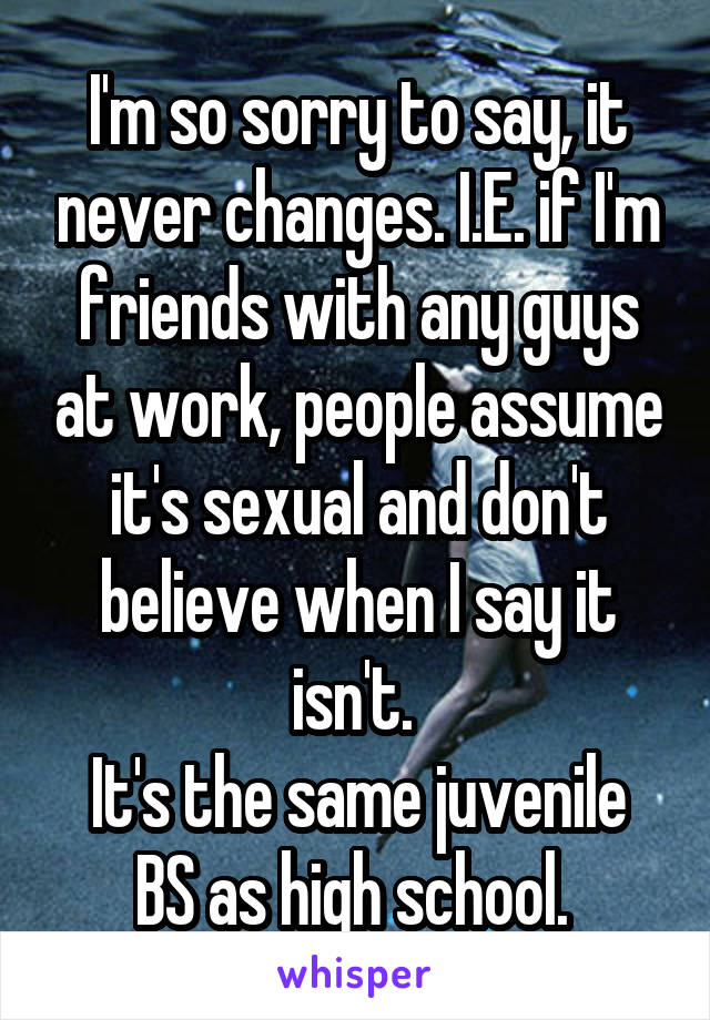 I'm so sorry to say, it never changes. I.E. if I'm friends with any guys at work, people assume it's sexual and don't believe when I say it isn't. 
It's the same juvenile BS as high school. 