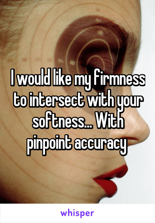 I would like my firmness to intersect with your softness... With pinpoint accuracy 