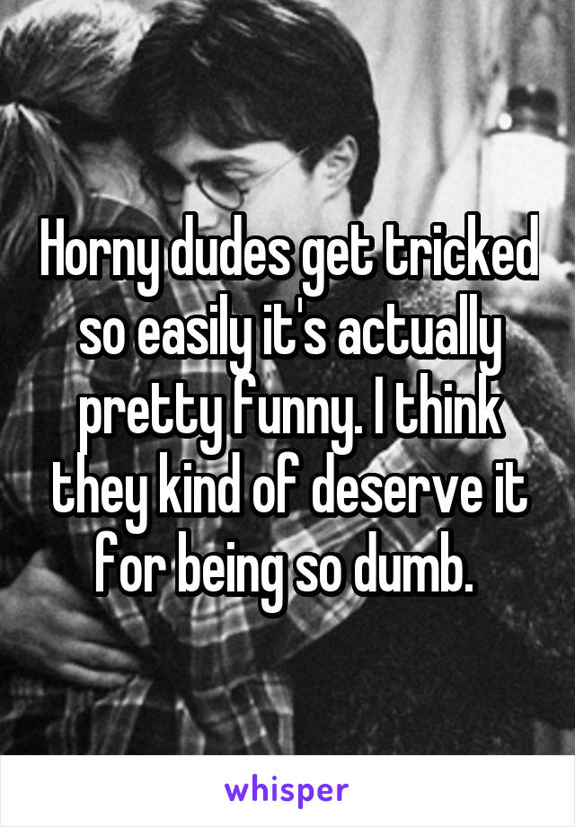 Horny dudes get tricked so easily it's actually pretty funny. I think they kind of deserve it for being so dumb. 