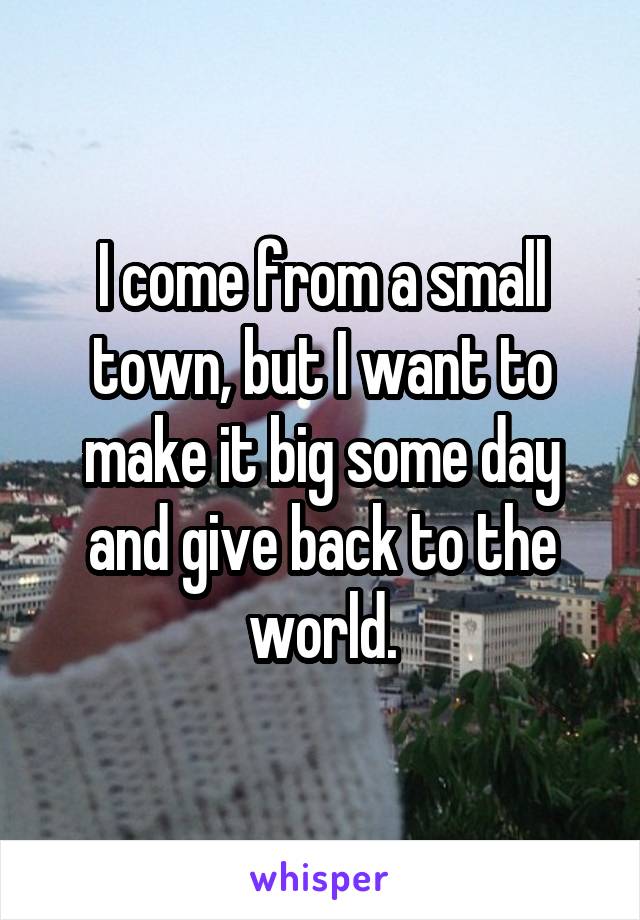I come from a small town, but I want to make it big some day and give back to the world.