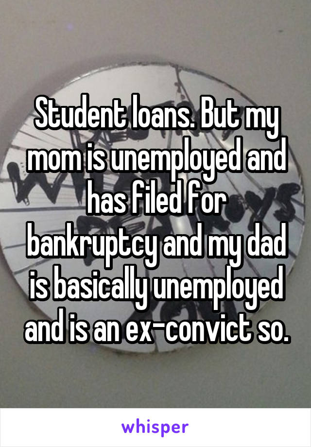 Student loans. But my mom is unemployed and has filed for bankruptcy and my dad is basically unemployed and is an ex-convict so.