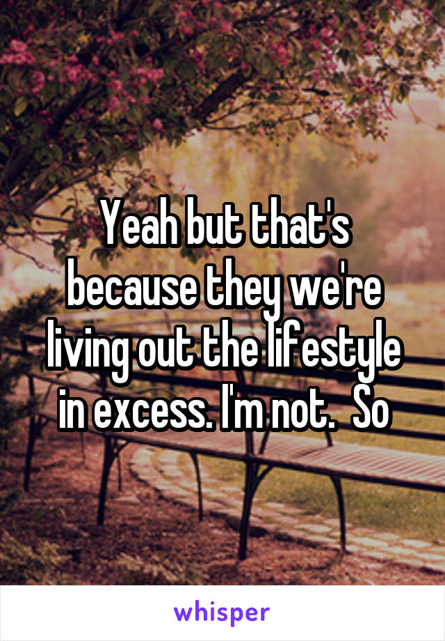 Yeah but that's because they we're living out the lifestyle in excess. I'm not.  So
