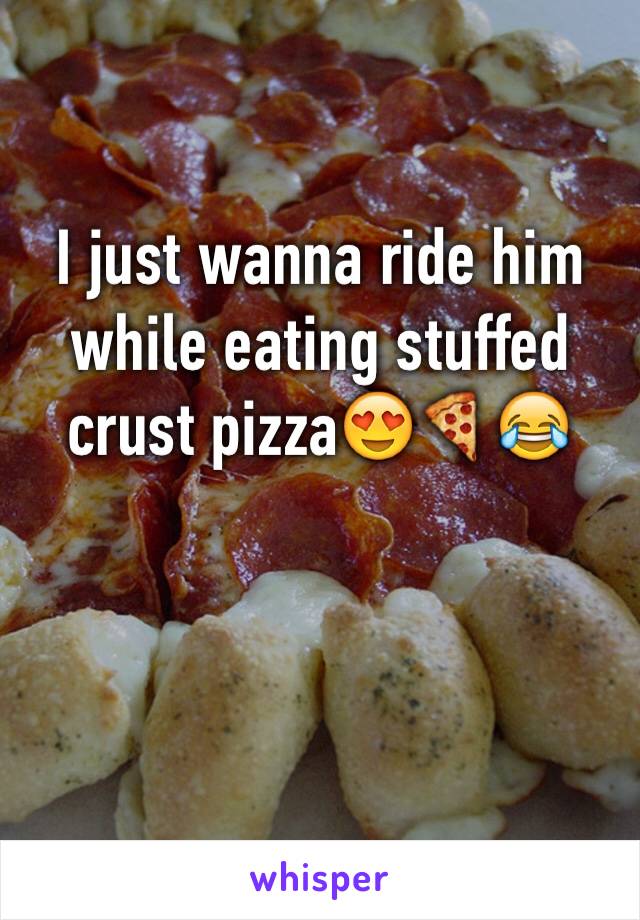 I just wanna ride him while eating stuffed crust pizzaðŸ˜�ðŸ�•ðŸ˜‚