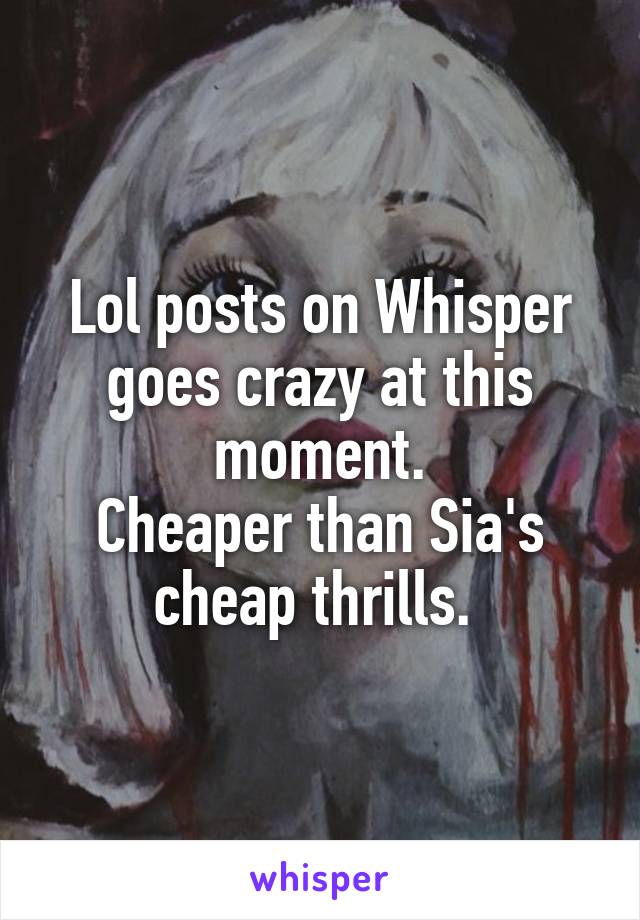 Lol posts on Whisper goes crazy at this moment.
Cheaper than Sia's cheap thrills. 