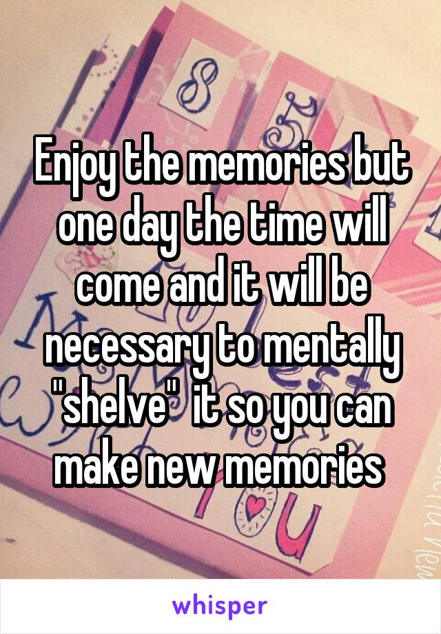 Enjoy the memories but one day the time will come and it will be necessary to mentally "shelve"  it so you can make new memories 