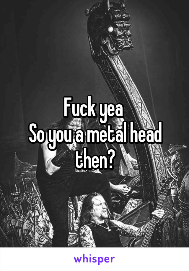 Fuck yea 
So you a metal head then?