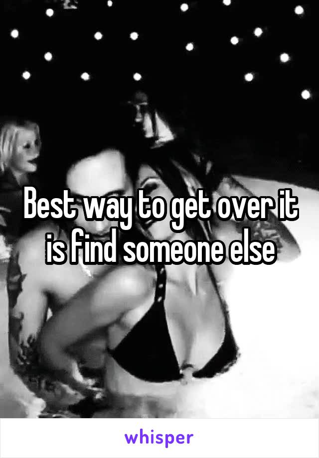 Best way to get over it is find someone else