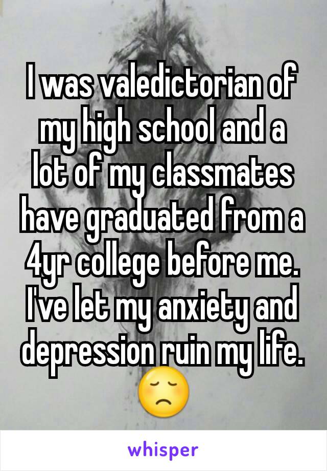 I was valedictorian of my high school and a lot of my classmates have graduated from a 4yr college before me. I've let my anxiety and depression ruin my life. 😞