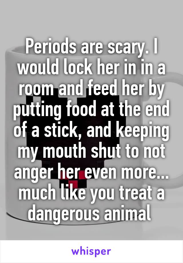 Periods are scary. I would lock her in in a room and feed her by putting food at the end of a stick, and keeping my mouth shut to not anger her even more... much like you treat a dangerous animal 