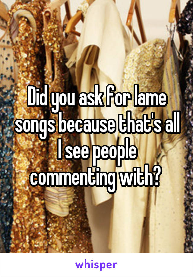 Did you ask for lame songs because that's all
I see people commenting with? 