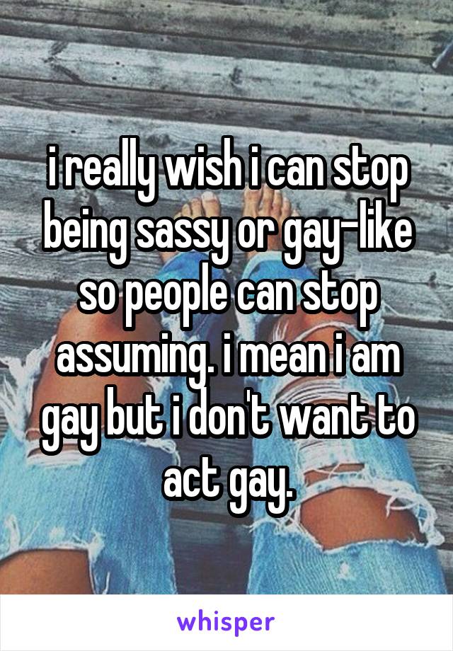 i really wish i can stop being sassy or gay-like so people can stop assuming. i mean i am gay but i don't want to act gay.