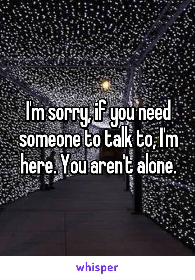 I'm sorry, if you need someone to talk to, I'm here. You aren't alone.