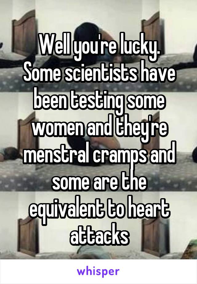Well you're lucky.
Some scientists have been testing some women and they're menstral cramps and some are the equivalent to heart attacks