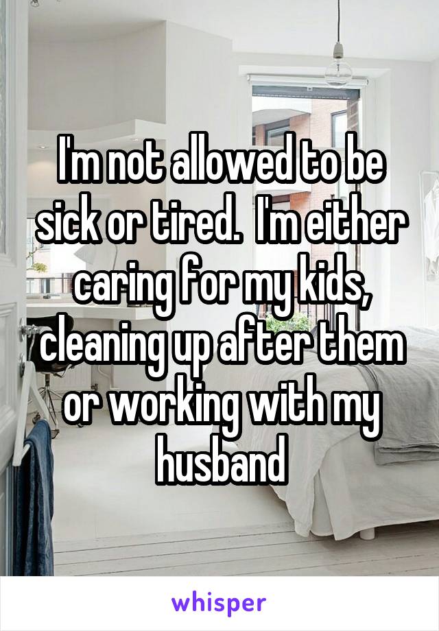 I'm not allowed to be sick or tired.  I'm either caring for my kids, cleaning up after them or working with my husband