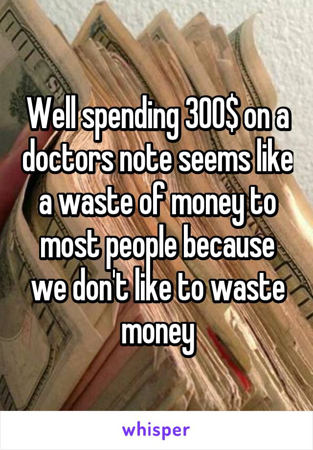 Well spending 300$ on a doctors note seems like a waste of money to most people because we don't like to waste money