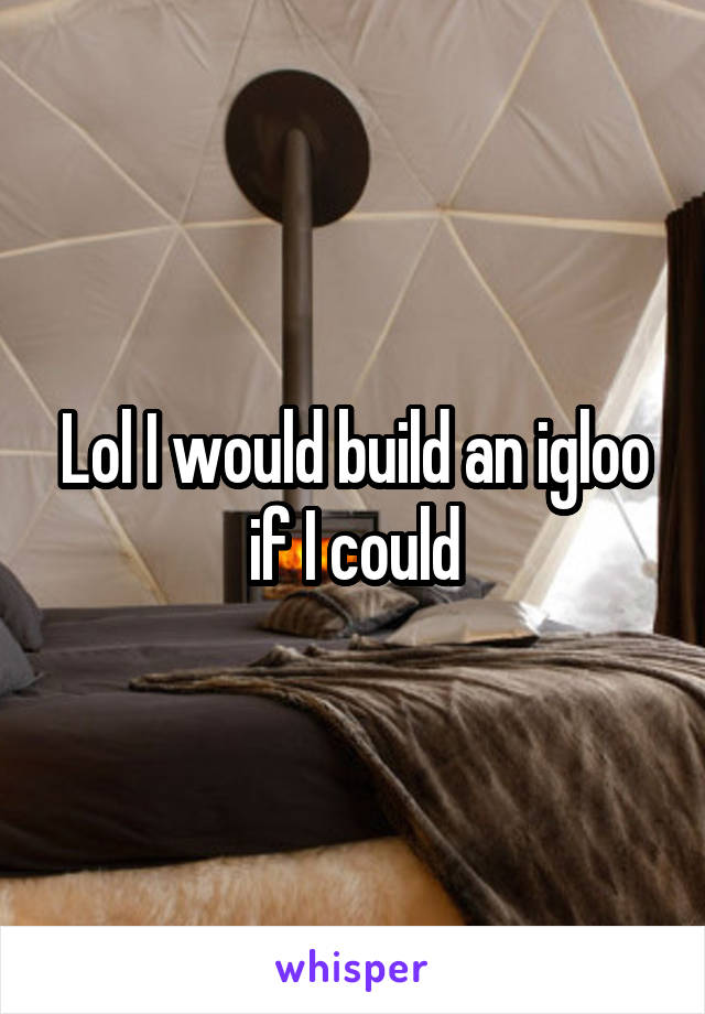 Lol I would build an igloo if I could