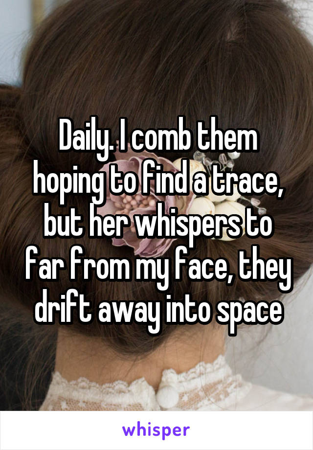 Daily. I comb them hoping to find a trace, but her whispers to far from my face, they drift away into space