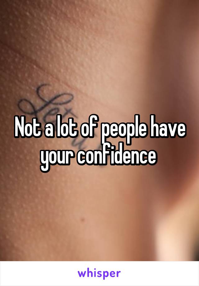 Not a lot of people have your confidence 