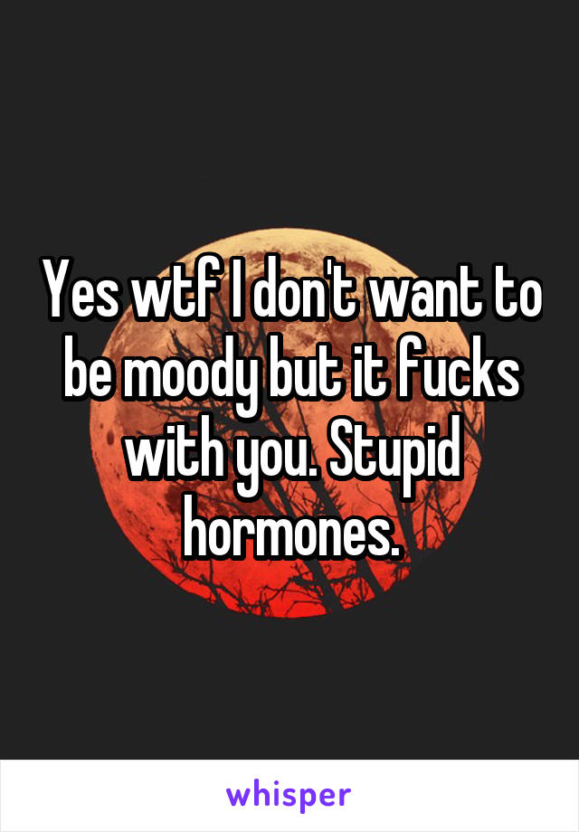 Yes wtf I don't want to be moody but it fucks with you. Stupid hormones.