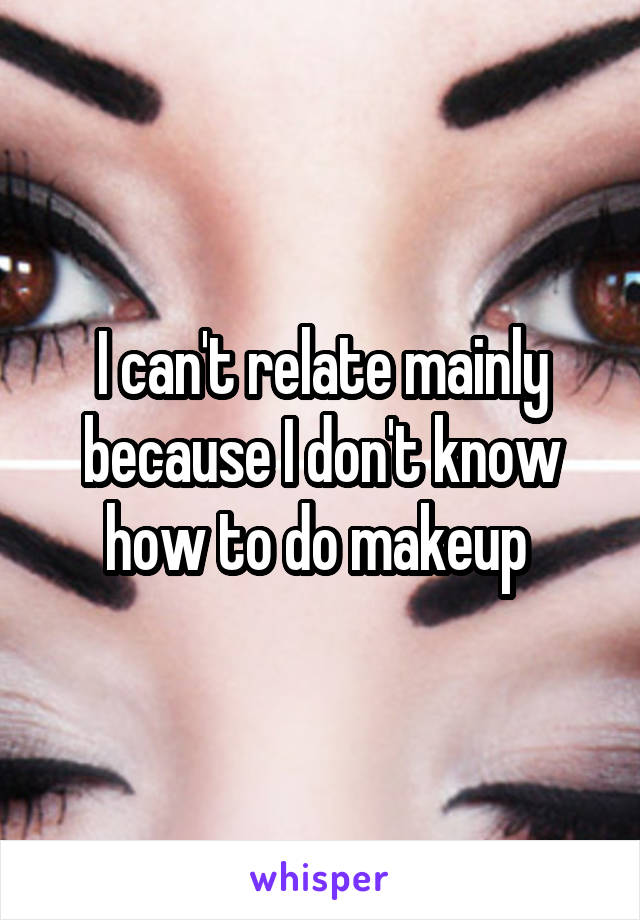 I can't relate mainly because I don't know how to do makeup 