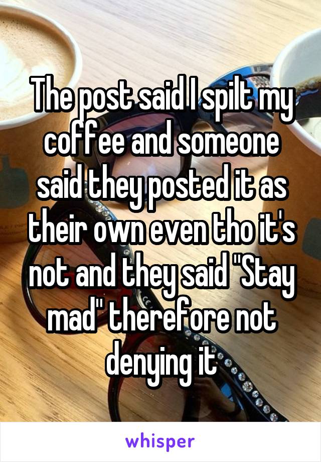 The post said I spilt my coffee and someone said they posted it as their own even tho it's not and they said "Stay mad" therefore not denying it