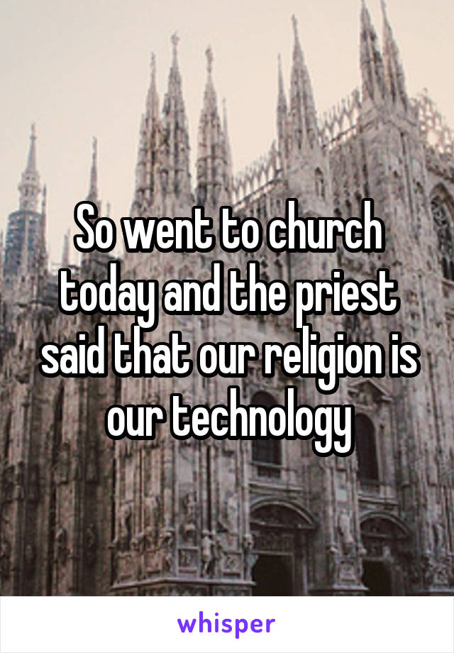 So went to church today and the priest said that our religion is our technology
