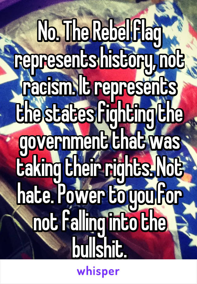 No. The Rebel flag represents history, not racism. It represents the states fighting the government that was taking their rights. Not hate. Power to you for not falling into the bullshit.